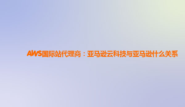 AWS国际站代理商：亚马逊云科技与亚马逊什么关系