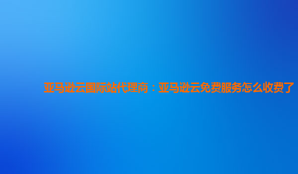 亚马逊云国际站代理商：亚马逊云免费服务怎么收费了