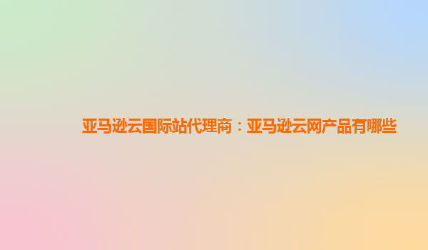 亚马逊云国际站代理商：亚马逊云网产品有哪些