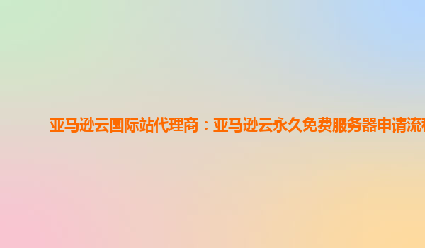 亚马逊云国际站代理商：亚马逊云永久免费服务器申请流程