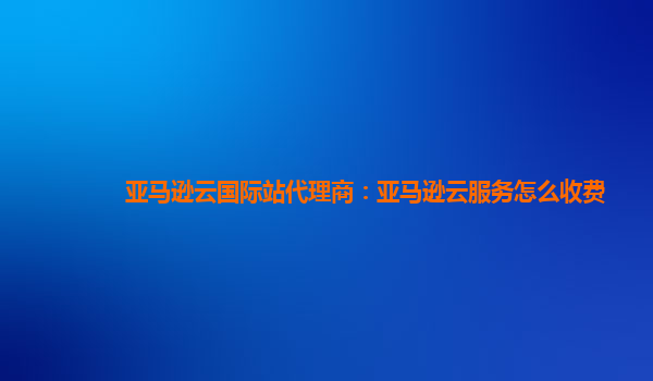 亚马逊云国际站代理商：亚马逊云服务怎么收费