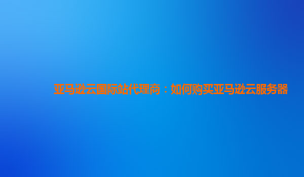 亚马逊云国际站代理商：如何购买亚马逊云服务器