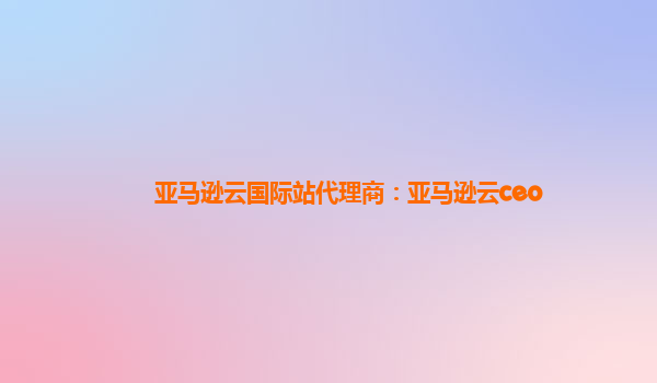 亚马逊云国际站代理商：亚马逊云ceo