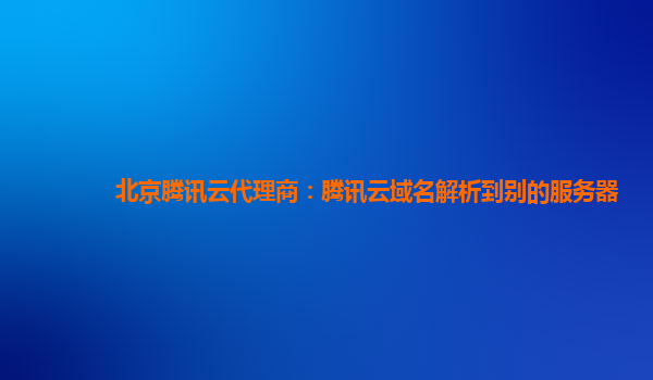 北京腾讯云代理商：腾讯云域名解析到别的服务器