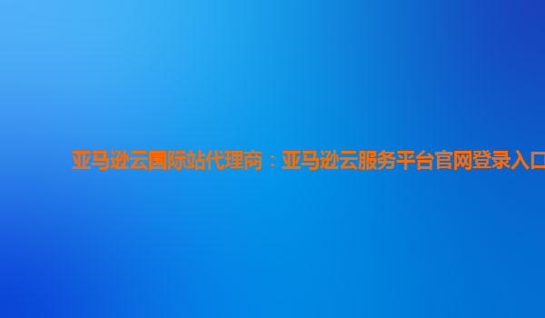 亚马逊云国际站代理商：亚马逊云服务平台官网登录入口