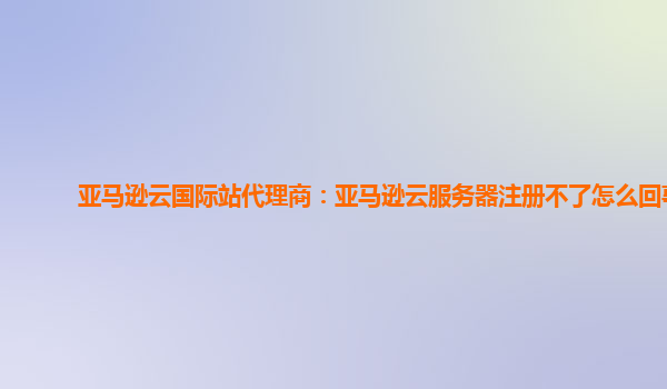 亚马逊云国际站代理商：亚马逊云服务器注册不了怎么回事
