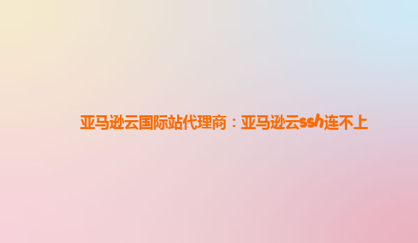 亚马逊云国际站代理商：亚马逊云ssh连不上
