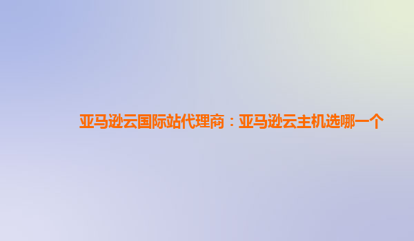 亚马逊云国际站代理商：亚马逊云主机选哪一个