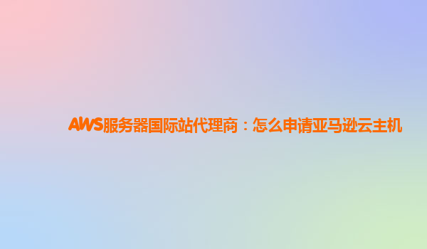 AWS服务器国际站代理商：怎么申请亚马逊云主机