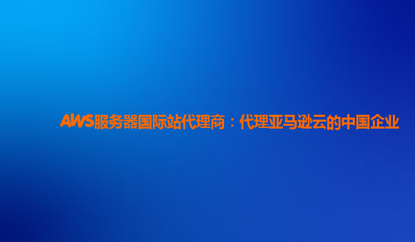AWS服务器国际站代理商：代理亚马逊云的中国企业