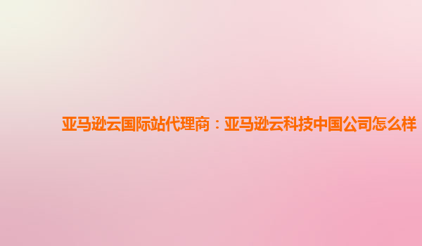 亚马逊云国际站代理商：亚马逊云科技中国公司怎么样