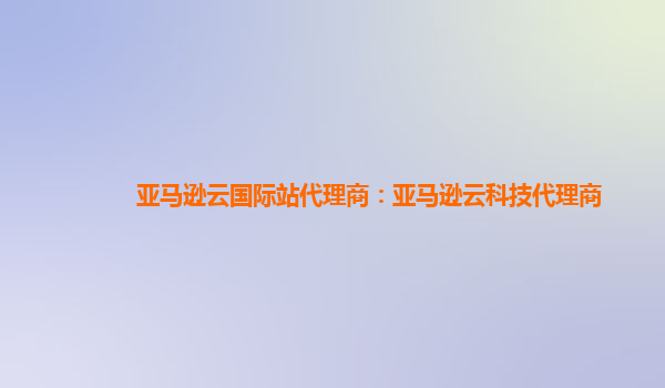 亚马逊云国际站代理商：亚马逊云科技代理商