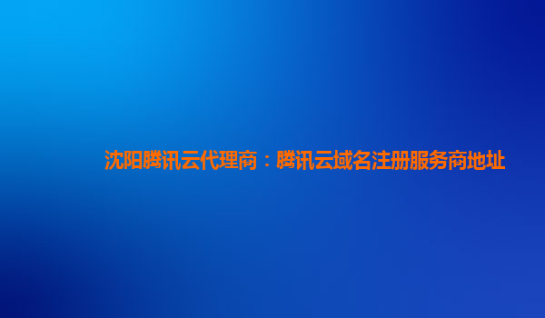 沈阳腾讯云代理商：腾讯云域名注册服务商地址