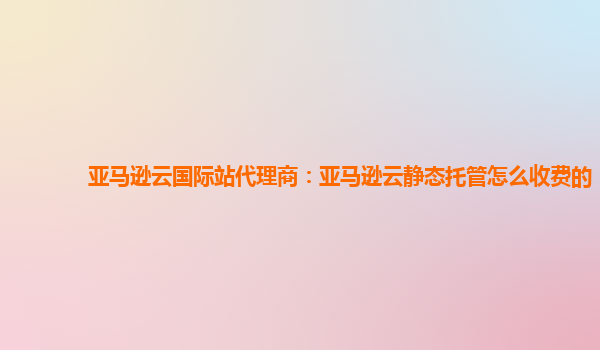 亚马逊云国际站代理商：亚马逊云静态托管怎么收费的