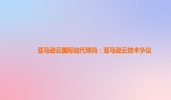 亚马逊云国际站代理商：亚马逊云技术争议