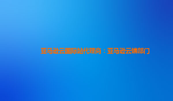 亚马逊云国际站代理商：亚马逊云端部门