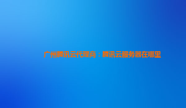 广州腾讯云代理商：腾讯云服务器在哪里