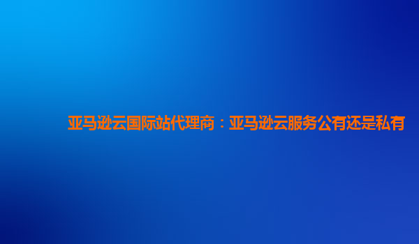 亚马逊云国际站代理商：亚马逊云服务公有还是私有