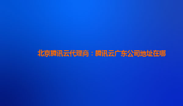 北京腾讯云代理商：腾讯云广东公司地址在哪