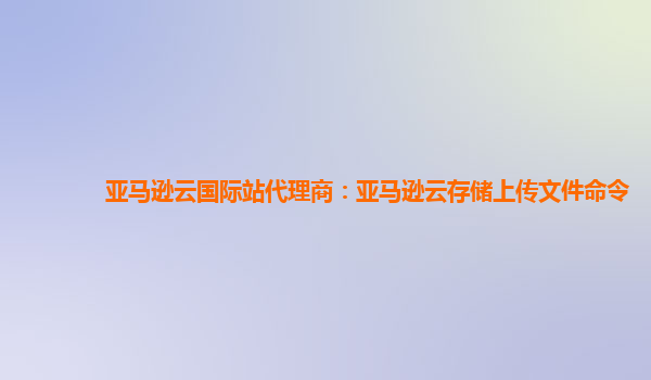 亚马逊云国际站代理商：亚马逊云存储上传文件命令
