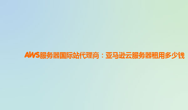 AWS服务器国际站代理商：亚马逊云服务器租用多少钱