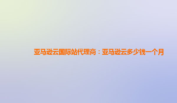 亚马逊云国际站代理商：亚马逊云多少钱一个月