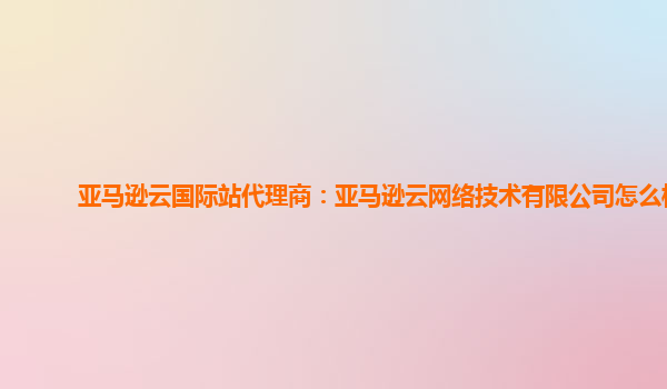 亚马逊云国际站代理商：亚马逊云网络技术有限公司怎么样