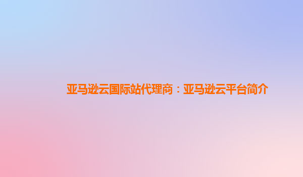 亚马逊云国际站代理商：亚马逊云平台简介