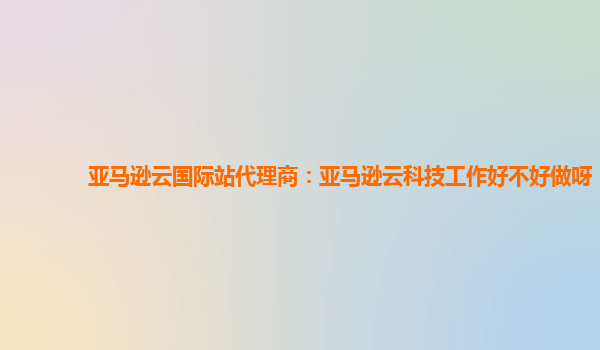 亚马逊云国际站代理商：亚马逊云科技工作好不好做呀