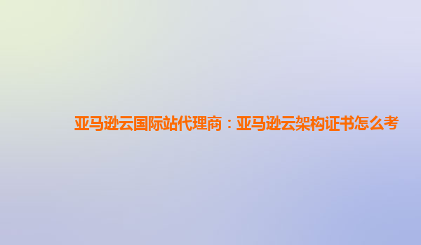 亚马逊云国际站代理商：亚马逊云架构证书怎么考