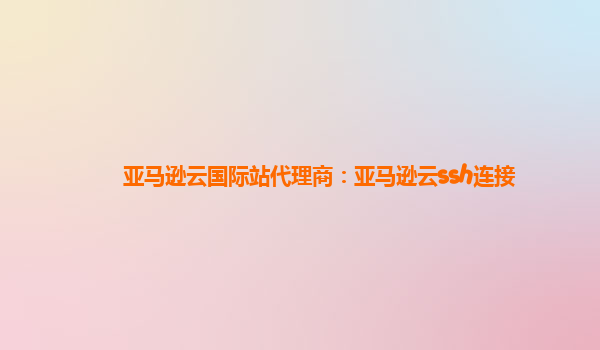 亚马逊云国际站代理商：亚马逊云ssh连接
