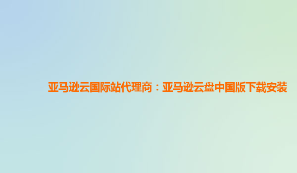 亚马逊云国际站代理商：亚马逊云盘中国版下载安装