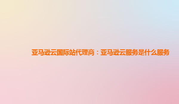 亚马逊云国际站代理商：亚马逊云服务是什么服务