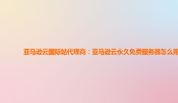 亚马逊云国际站代理商：亚马逊云永久免费服务器怎么用