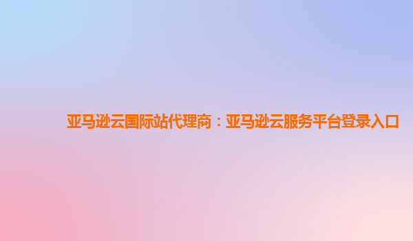 亚马逊云国际站代理商：亚马逊云服务平台登录入口