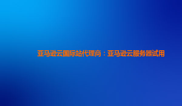亚马逊云国际站代理商：亚马逊云服务器试用