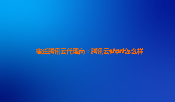宿迁腾讯云代理商：腾讯云start怎么样
