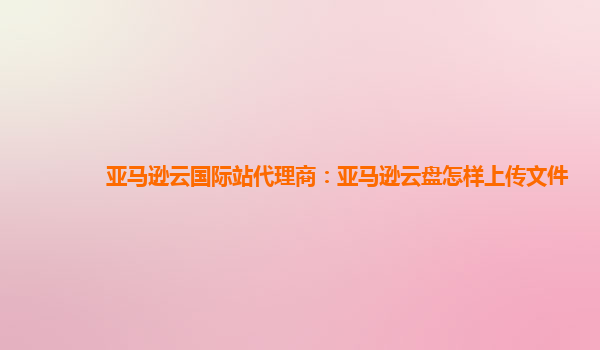 亚马逊云国际站代理商：亚马逊云盘怎样上传文件