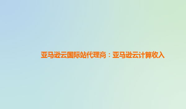 亚马逊云国际站代理商：亚马逊云计算收入