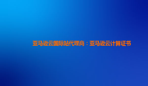 亚马逊云国际站代理商：亚马逊云计算证书