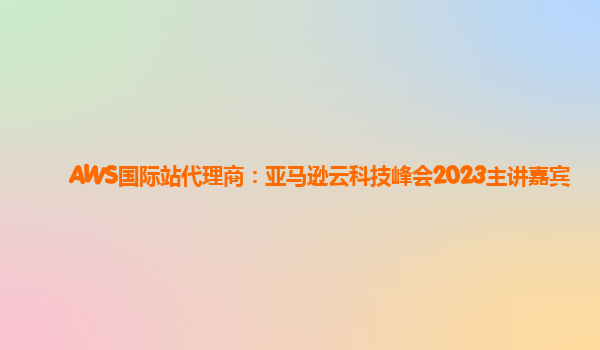 AWS国际站代理商：亚马逊云科技峰会2023主讲嘉宾
