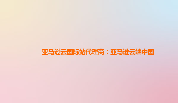 亚马逊云国际站代理商：亚马逊云端中国