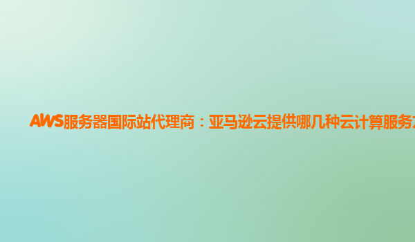 AWS服务器国际站代理商：亚马逊云提供哪几种云计算服务方式