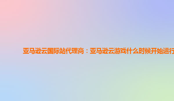亚马逊云国际站代理商：亚马逊云游戏什么时候开始运行