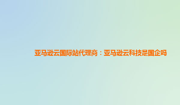 亚马逊云国际站代理商：亚马逊云科技是国企吗