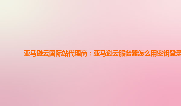 亚马逊云国际站代理商：亚马逊云服务器怎么用密钥登录