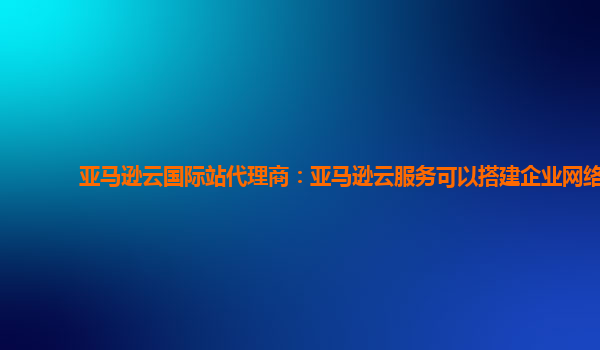 亚马逊云国际站代理商：亚马逊云服务可以搭建企业网络