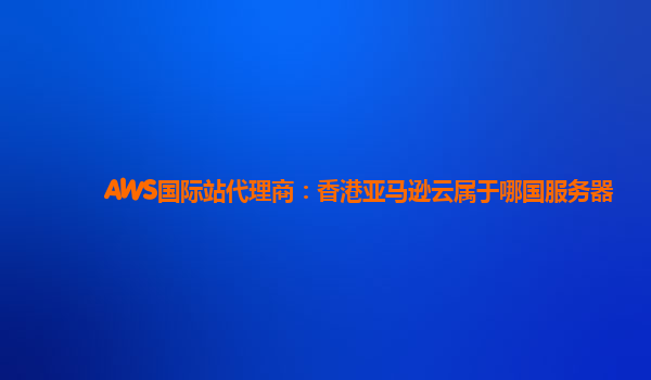 AWS国际站代理商：香港亚马逊云属于哪国服务器
