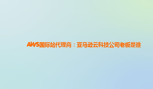 AWS国际站代理商：亚马逊云科技公司老板是谁