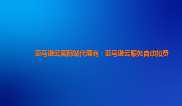 亚马逊云国际站代理商：亚马逊云服务自动扣费